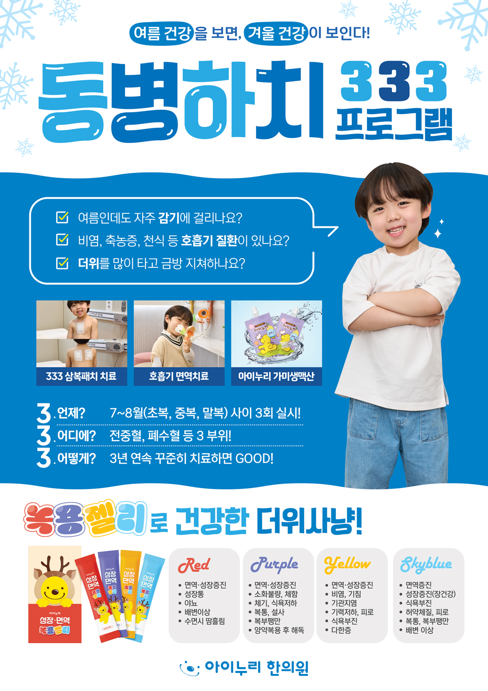 여름 건강을 보면, 겨울 건강이 보인다!
동병하치 333
프로그램
여름인데도 자주 감기에 걸리나요?
비염, 축농증, 천식 등 호흡기 질환이 있나요?
□ 더위를 많이 타고 금방 지쳐하나요?
333 삼복패치 치료
호흡기 면역치료 아이누리가미생맥산
3. 언제? 7~8월(초복,중복,말복) 사이 3회 실시!
3. 어디에? 전중혈, 폐수혈 등 3 부위!
3. 어떻게? 3년 연속 꾸준히 치료하면 GOOD!
녹용젤리로 건강한 더위사냥!
성장·면역
Purple Yellow
성장
성장
Red
면역
• 면역·성장증진
ㆍ면역·성장증진
• 소화불량, 체함
•면역·성장증진
•비염, 기침
• 성장통
• 야뇨
• 배변이상
•체기, 식욕저하
•기관지염
•기력저하, 피로
•복통, 설사
•수면시 땀흘림
복부팽만
양약복용 후 해독
• 다한증
•식욕부진
Skyblue
•면역증진
• 성장증진(장건강)
식욕부진
허약체질, 피로
• 복통, 복부팽만
•배변 이상
● 아이누리 한의원